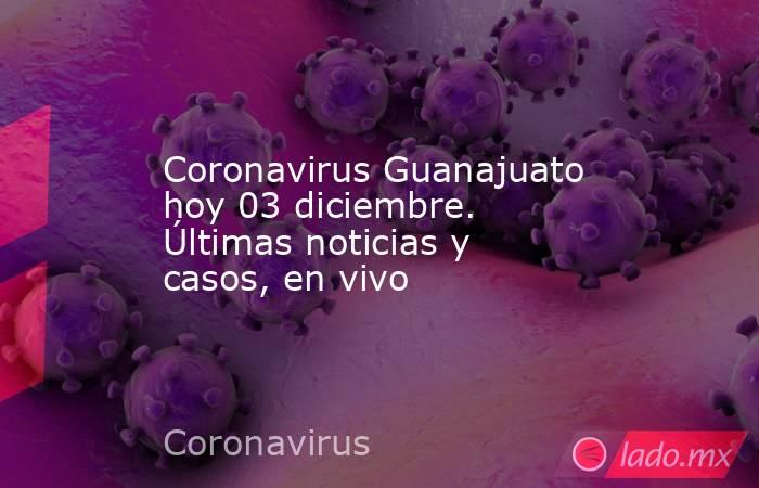 Coronavirus Guanajuato hoy 03 diciembre. Últimas noticias y casos, en vivo. Noticias en tiempo real