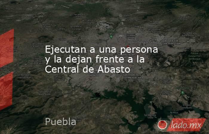 Ejecutan a una persona y la dejan frente a la Central de Abasto. Noticias en tiempo real