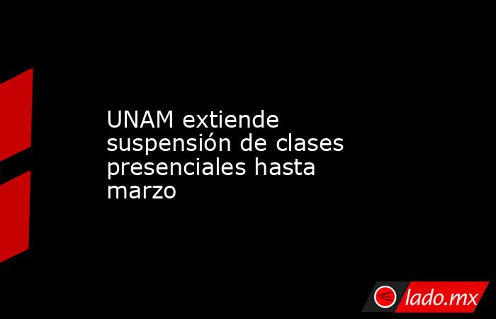 UNAM extiende suspensión de clases presenciales hasta marzo. Noticias en tiempo real