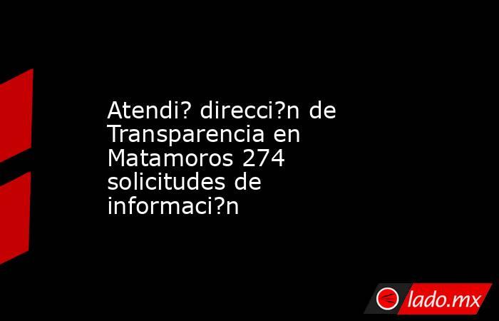 Atendi? direcci?n de Transparencia en Matamoros 274 solicitudes de informaci?n. Noticias en tiempo real