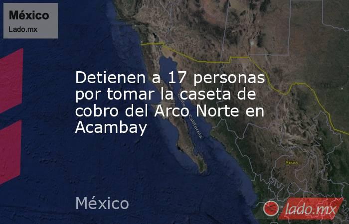 Detienen a 17 personas por tomar la caseta de cobro del Arco Norte en Acambay. Noticias en tiempo real