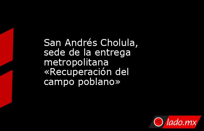 San Andrés Cholula, sede de la entrega metropolitana «Recuperación del campo poblano». Noticias en tiempo real