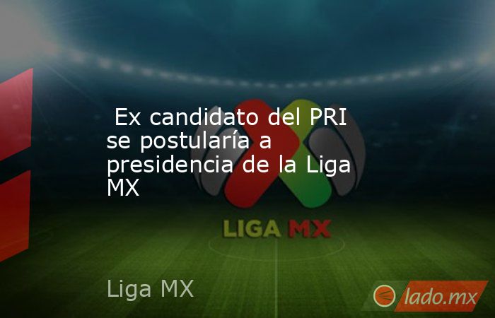  Ex candidato del PRI se postularía a presidencia de la Liga MX. Noticias en tiempo real