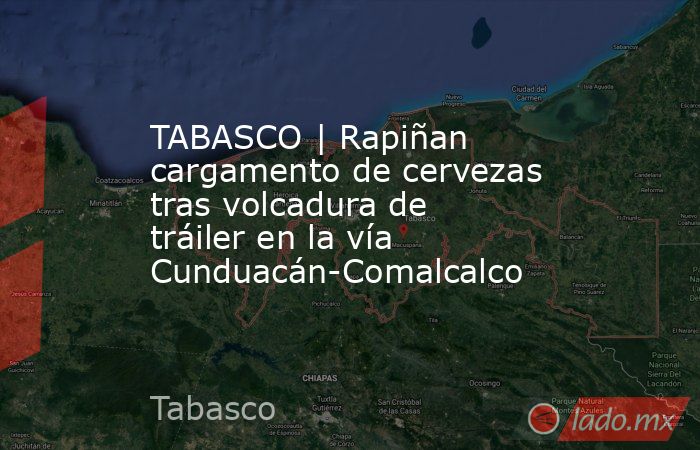 TABASCO | Rapiñan cargamento de cervezas tras volcadura de tráiler en la vía Cunduacán-Comalcalco. Noticias en tiempo real