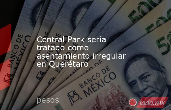 Central Park sería tratado como asentamiento irregular en Querétaro. Noticias en tiempo real