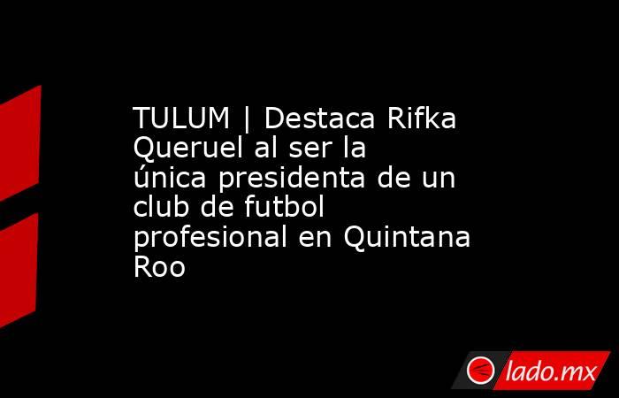 TULUM | Destaca Rifka Queruel al ser la única presidenta de un club de futbol profesional en Quintana Roo. Noticias en tiempo real