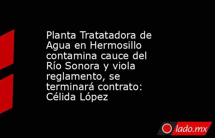 Planta Tratatadora de Agua en Hermosillo contamina cauce del Río Sonora y viola reglamento, se terminará contrato: Célida López. Noticias en tiempo real