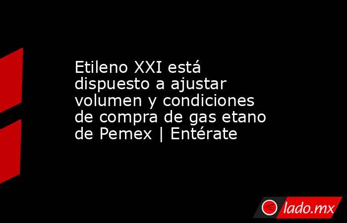 Etileno XXI está dispuesto a ajustar volumen y condiciones de compra de gas etano de Pemex | Entérate. Noticias en tiempo real