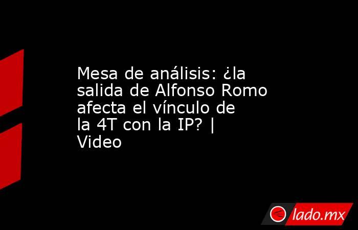 Mesa de análisis: ¿la salida de Alfonso Romo afecta el vínculo de la 4T con la IP? | Video. Noticias en tiempo real