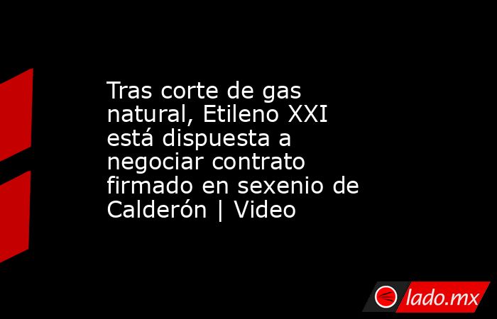 Tras corte de gas natural, Etileno XXI está dispuesta a negociar contrato firmado en sexenio de Calderón | Video. Noticias en tiempo real