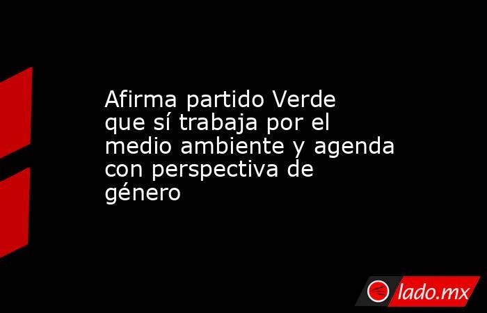 Afirma partido Verde que sí trabaja por el medio ambiente y agenda con perspectiva de género. Noticias en tiempo real