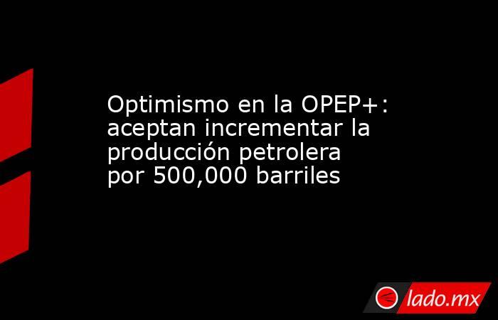 Optimismo en la OPEP+: aceptan incrementar la producción petrolera por 500,000 barriles . Noticias en tiempo real