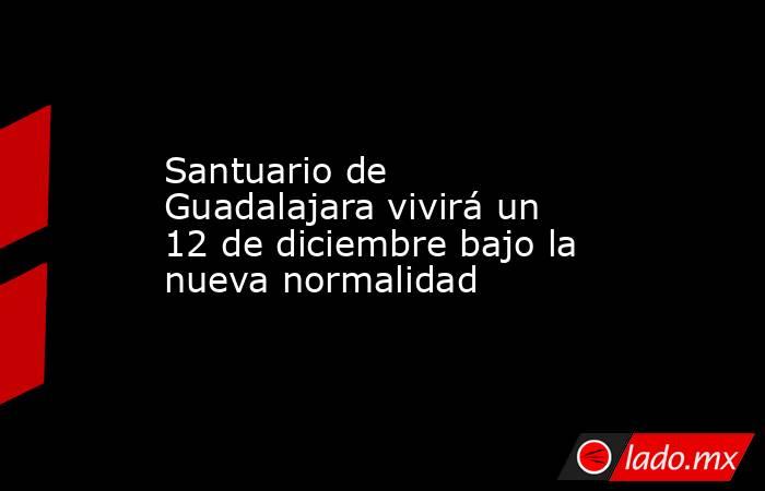 Santuario de Guadalajara vivirá un 12 de diciembre bajo la nueva normalidad. Noticias en tiempo real