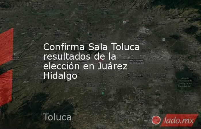 Confirma Sala Toluca resultados de la elección en Juárez Hidalgo. Noticias en tiempo real