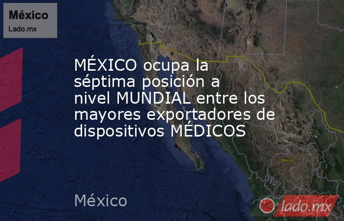 MÉXICO ocupa la séptima posición a nivel MUNDIAL entre los mayores exportadores de dispositivos MÉDICOS. Noticias en tiempo real