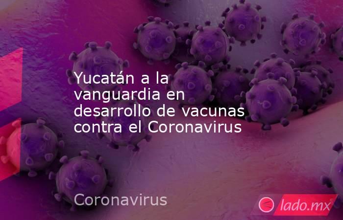Yucatán a la vanguardia en desarrollo de vacunas contra el Coronavirus. Noticias en tiempo real