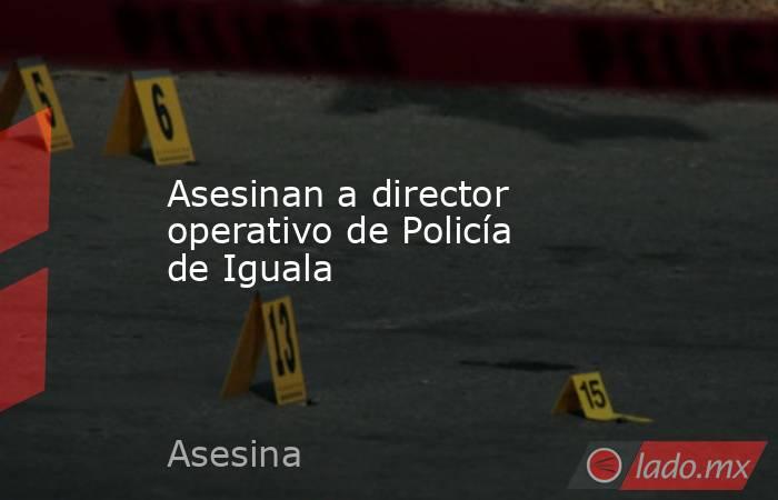 Asesinan a director operativo de Policía de Iguala. Noticias en tiempo real