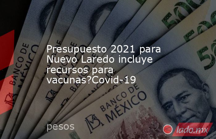 Presupuesto 2021 para Nuevo Laredo incluye recursos para vacunas?Covid-19. Noticias en tiempo real