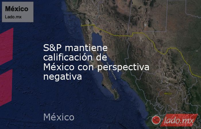S&P mantiene calificación de México con perspectiva negativa. Noticias en tiempo real