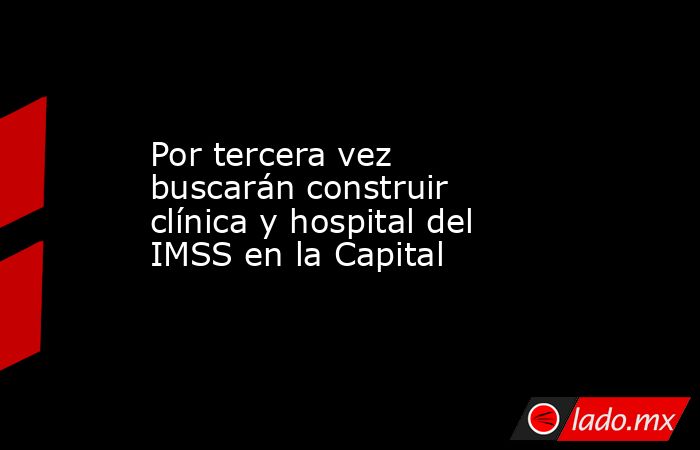 Por tercera vez buscarán construir clínica y hospital del IMSS en la Capital. Noticias en tiempo real