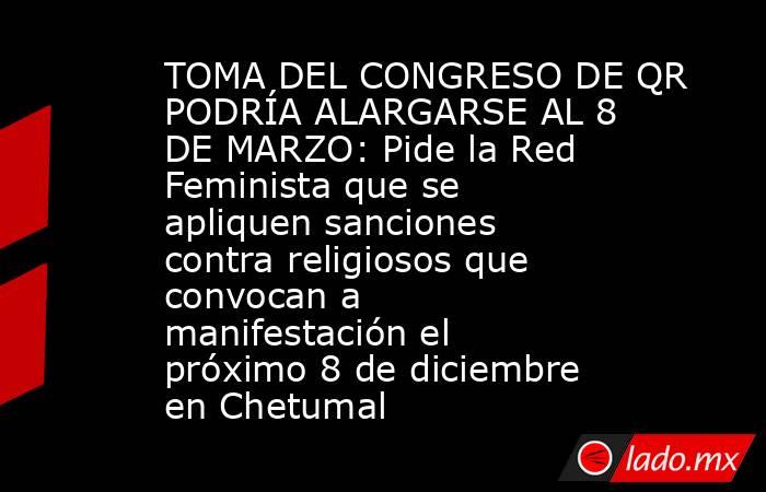 TOMA DEL CONGRESO DE QR PODRÍA ALARGARSE AL 8 DE MARZO: Pide la Red Feminista que se apliquen sanciones contra religiosos que convocan a manifestación el próximo 8 de diciembre en Chetumal. Noticias en tiempo real
