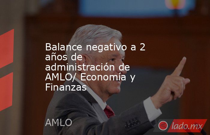 Balance negativo a 2 años de administración de AMLO/ Economía y Finanzas. Noticias en tiempo real
