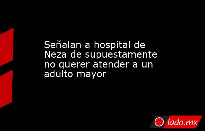 Señalan a hospital de Neza de supuestamente no querer atender a un adulto mayor. Noticias en tiempo real