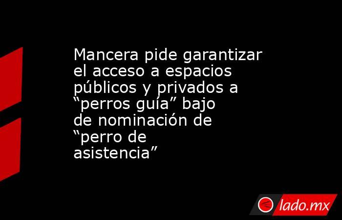 Mancera pide garantizar el acceso a espacios públicos y privados a “perros guía” bajo de nominación de “perro de asistencia”. Noticias en tiempo real