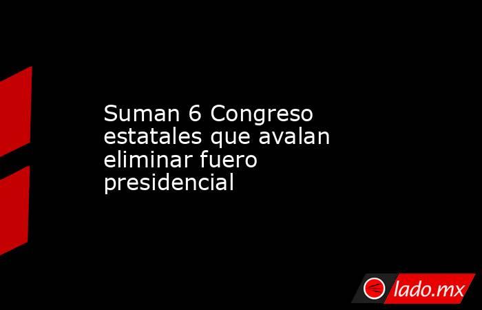 Suman 6 Congreso estatales que avalan eliminar fuero presidencial. Noticias en tiempo real