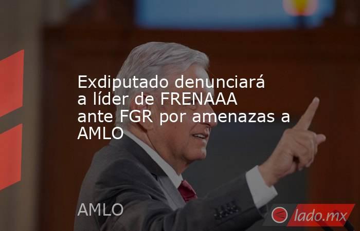 Exdiputado denunciará a líder de FRENAAA ante FGR por amenazas a AMLO. Noticias en tiempo real