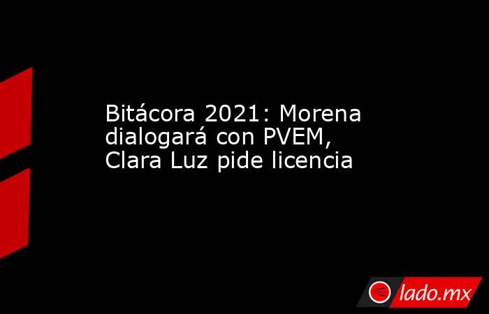 Bitácora 2021: Morena dialogará con PVEM, Clara Luz pide licencia. Noticias en tiempo real