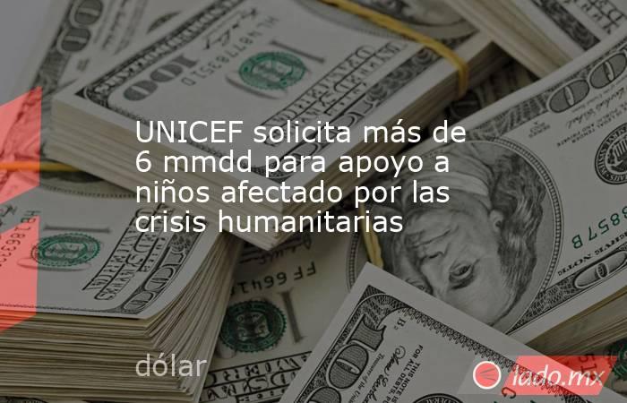 UNICEF solicita más de 6 mmdd para apoyo a niños afectado por las crisis humanitarias. Noticias en tiempo real