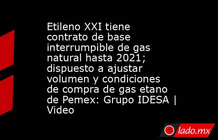 Etileno XXI tiene contrato de base interrumpible de gas natural hasta 2021; dispuesto a ajustar volumen y condiciones de compra de gas etano de Pemex: Grupo IDESA | Video. Noticias en tiempo real