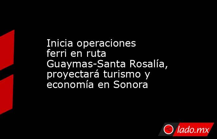 Inicia operaciones ferri en ruta Guaymas-Santa Rosalía, proyectará turismo y economía en Sonora. Noticias en tiempo real