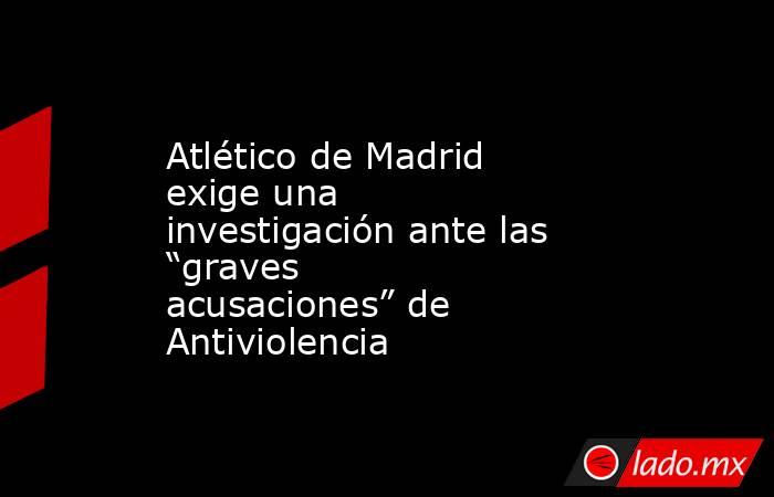 Atlético de Madrid exige una investigación ante las “graves acusaciones” de Antiviolencia. Noticias en tiempo real