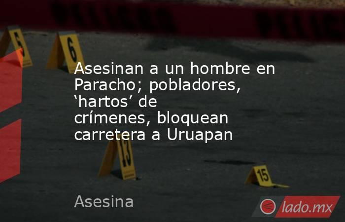 Asesinan a un hombre en Paracho; pobladores, ‘hartos’ de crímenes, bloquean carretera a Uruapan. Noticias en tiempo real