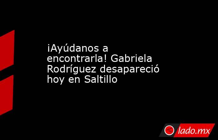 ¡Ayúdanos a encontrarla! Gabriela Rodríguez desapareció hoy en Saltillo 
. Noticias en tiempo real