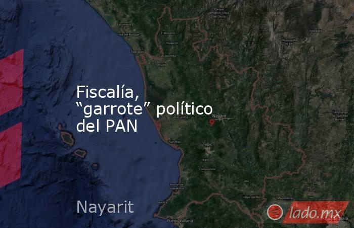 Fiscalía, “garrote” político del PAN. Noticias en tiempo real