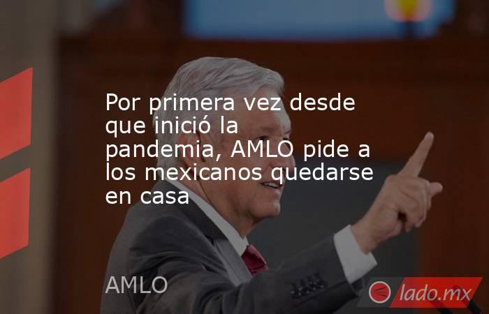 Por primera vez desde que inició la pandemia, AMLO pide a los mexicanos quedarse en casa. Noticias en tiempo real