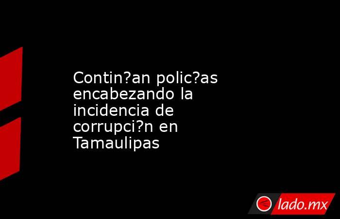 Contin?an polic?as encabezando la incidencia de corrupci?n en Tamaulipas. Noticias en tiempo real