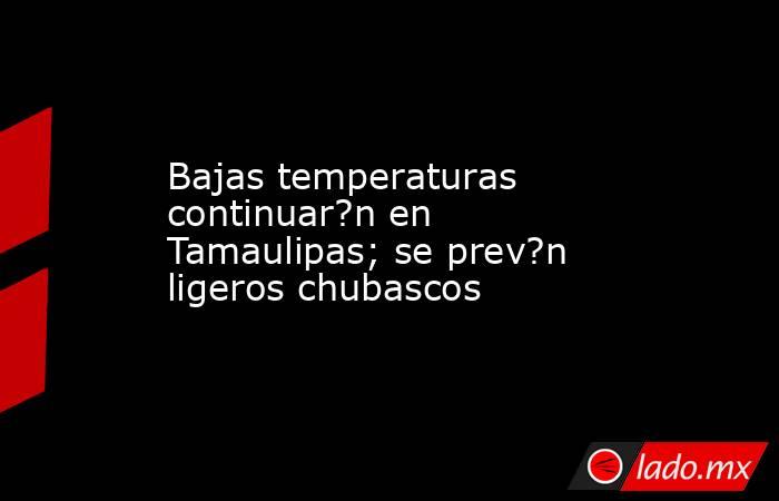 Bajas temperaturas continuar?n en Tamaulipas; se prev?n ligeros chubascos. Noticias en tiempo real