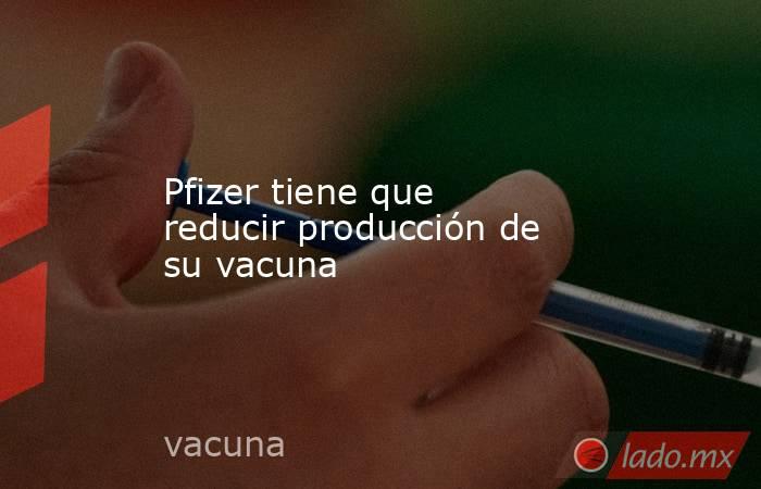 Pfizer tiene que reducir producción de su vacuna. Noticias en tiempo real