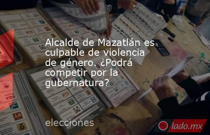 Alcalde de Mazatlán es culpable de violencia de género. ¿Podrá competir por la gubernatura?. Noticias en tiempo real