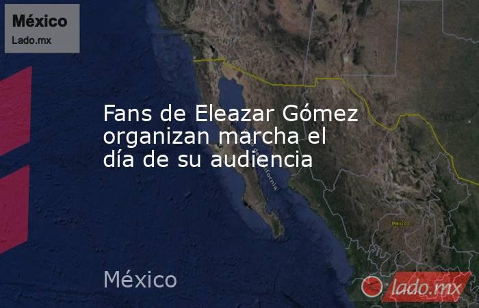 Fans de Eleazar Gómez organizan marcha el día de su audiencia. Noticias en tiempo real