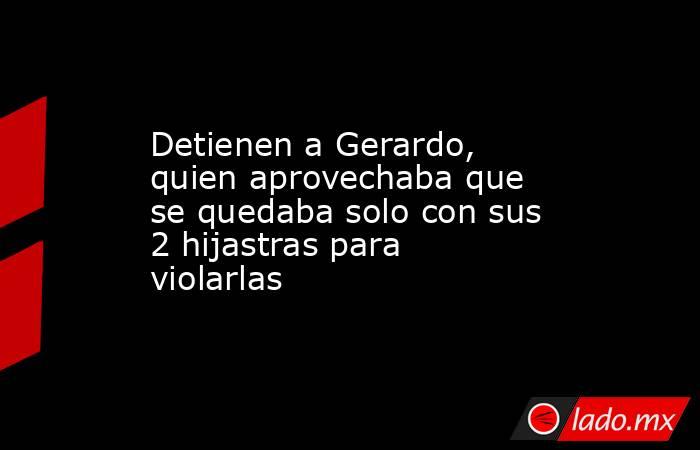 Detienen a Gerardo, quien aprovechaba que se quedaba solo con sus 2 hijastras para violarlas. Noticias en tiempo real