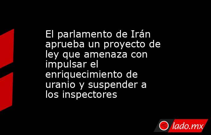 El parlamento de Irán aprueba un proyecto de ley que amenaza con impulsar el enriquecimiento de uranio y suspender a los inspectores. Noticias en tiempo real