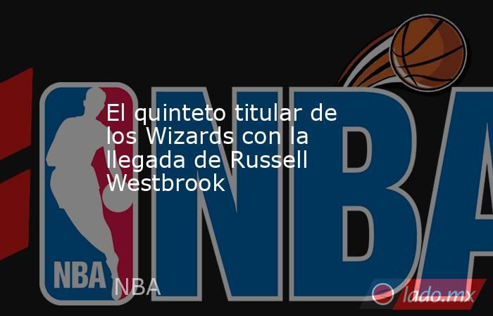 El quinteto titular de los Wizards con la llegada de Russell Westbrook. Noticias en tiempo real