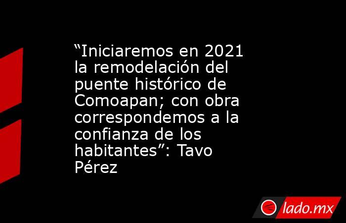 “Iniciaremos en 2021 la remodelación del puente histórico de Comoapan; con obra correspondemos a la confianza de los habitantes”: Tavo Pérez. Noticias en tiempo real