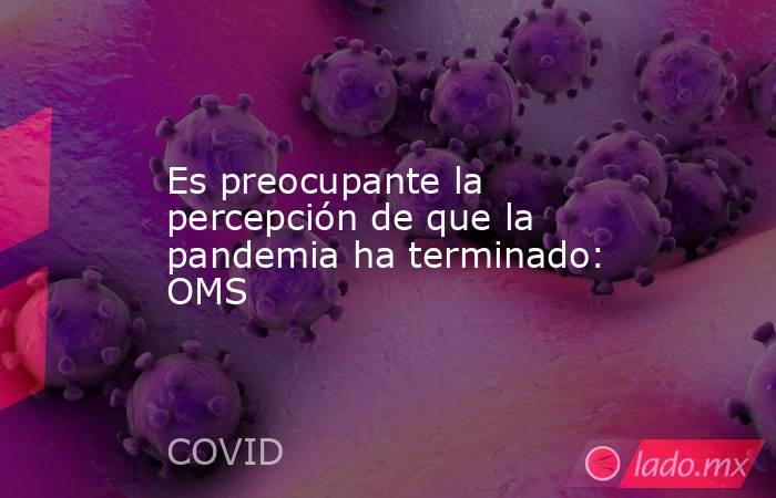 Es preocupante la percepción de que la pandemia ha terminado: OMS. Noticias en tiempo real