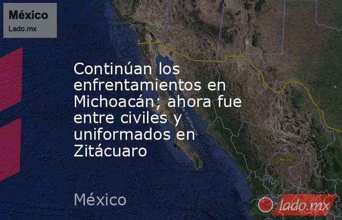 Continúan los enfrentamientos en Michoacán; ahora fue entre civiles y uniformados en Zitácuaro. Noticias en tiempo real